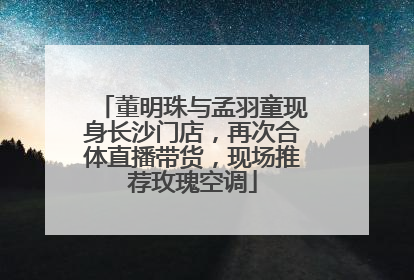 董明珠与孟羽童现身长沙门店，再次合体直播带货，现场推荐玫瑰空调