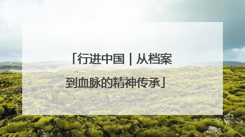 行进中国｜从档案到血脉的精神传承