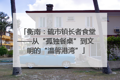 衡南：硫市镇长者食堂——从“孤独餐桌”到文明的“温馨港湾”