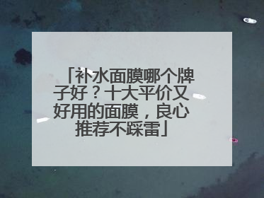 补水面膜哪个牌子好？十大平价又好用的面膜，良心推荐不踩雷