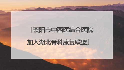 襄阳市中西医结合医院加入湖北骨科康复联盟
