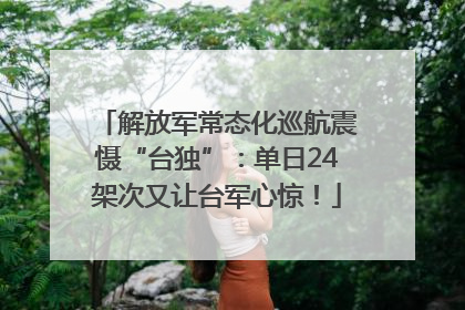 解放军常态化巡航震慑“台独”：单日24架次又让台军心惊！