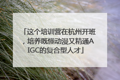 这个培训营在杭州开班，培养既懂动漫又精通AIGC的复合型人才