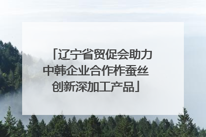 辽宁省贸促会助力中韩企业合作柞蚕丝创新深加工产品