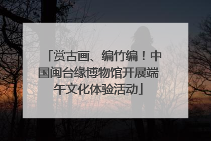 赏古画、编竹编！中国闽台缘博物馆开展端午文化体验活动
