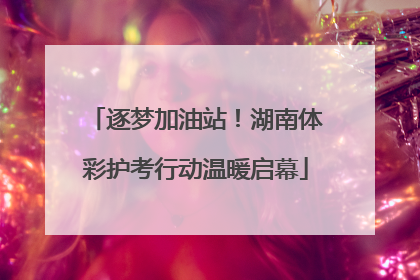 逐梦加油站！湖南体彩护考行动温暖启幕