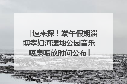 速来探！端午假期淄博孝妇河湿地公园音乐喷泉喷放时间公布