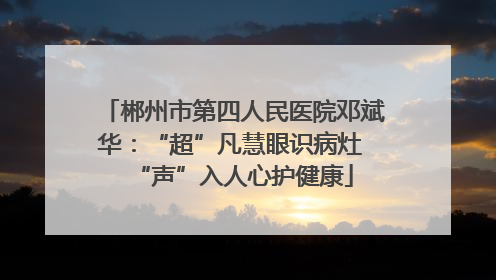 郴州市第四人民医院邓斌华：“超”凡慧眼识病灶 “声”入人心护健康
