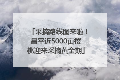 采摘路线图来啦！昌平近5000亩樱桃迎来采摘黄金期