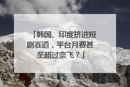 韩国、印度挤进短剧赛道，平台月费甚至超过奈飞？