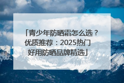 青少年防晒霜怎么选？优质推荐：2025热门好用防晒品牌精选