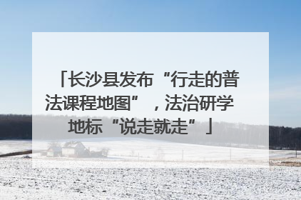 长沙县发布“行走的普法课程地图”，法治研学地标“说走就走”