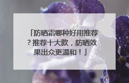 防晒霜哪种好用推荐？推荐十大款，防晒效果出众更温和！