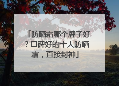 防晒霜哪个牌子好？口碑好的十大防晒霜，直接封神