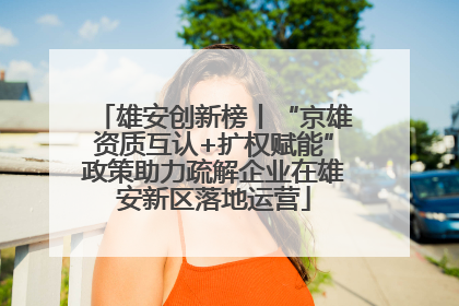 雄安创新榜丨“京雄资质互认+扩权赋能”政策助力疏解企业在雄安新区落地运营