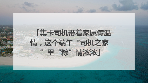 集卡司机带着家属传温情，这个端午“司机之家”里“粽”情浓浓