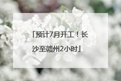 预计7月开工！长沙至赣州2小时
