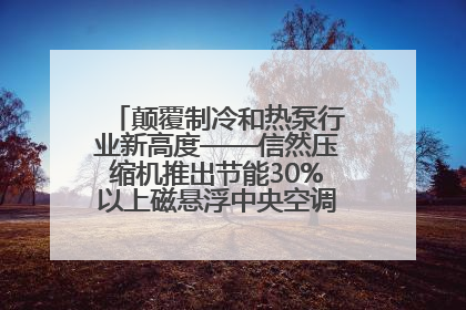 颠覆制冷和热泵行业新高度——信然压缩机推出节能30%以上磁悬浮中央空调和磁悬浮热泵