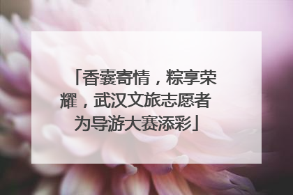 香囊寄情，粽享荣耀，武汉文旅志愿者为导游大赛添彩