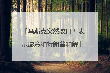 马斯克突然改口！表示愿意和特朗普和解