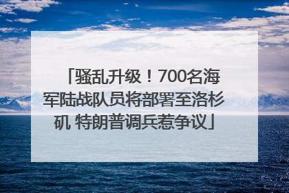骚乱升级！700名海军陆战队员将部署至洛杉矶 特朗普调兵惹争议