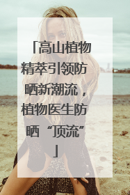 高山植物精萃引领防晒新潮流，植物医生防晒“顶流”