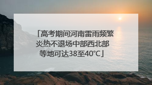 高考期间河南雷雨频繁 炎热不退场中部西北部等地可达38至40℃