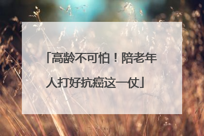 高龄不可怕！陪老年人打好抗癌这一仗