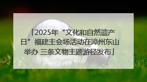 2025年“文化和自然遗产日”福建主会场活动在漳州东山举办 三条文物主题游径发布