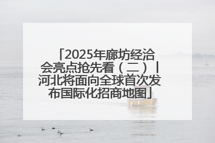 2025年廊坊经洽会亮点抢先看（二）丨河北将面向全球首次发布国际化招商地图