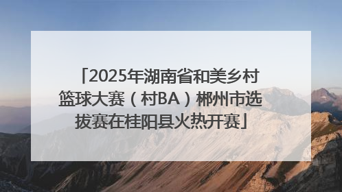 2025年湖南省和美乡村篮球大赛（村BA）郴州市选拔赛在桂阳县火热开赛