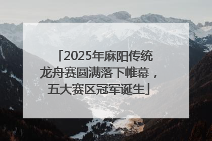 2025年麻阳传统龙舟赛圆满落下帷幕，五大赛区冠军诞生