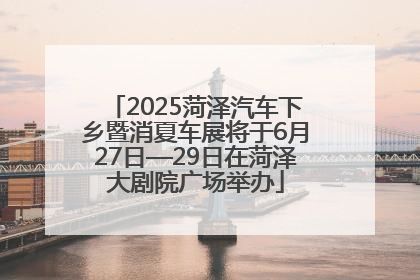 2025菏泽汽车下乡暨消夏车展将于6月27日—29日在菏泽大剧院广场举办