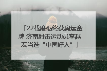 22载磨砺终获奥运金牌 济南射击运动员李越宏当选“中国好人”