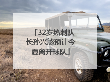 32岁热刺队长孙兴慜预计今夏离开球队